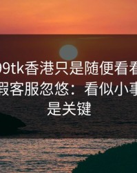 我以为99tk香港只是随便看看，结果差点被假客服忽悠：看似小事，其实是关键