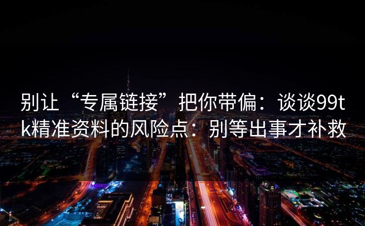 别让“专属链接”把你带偏：谈谈99tk精准资料的风险点：别等出事才补救