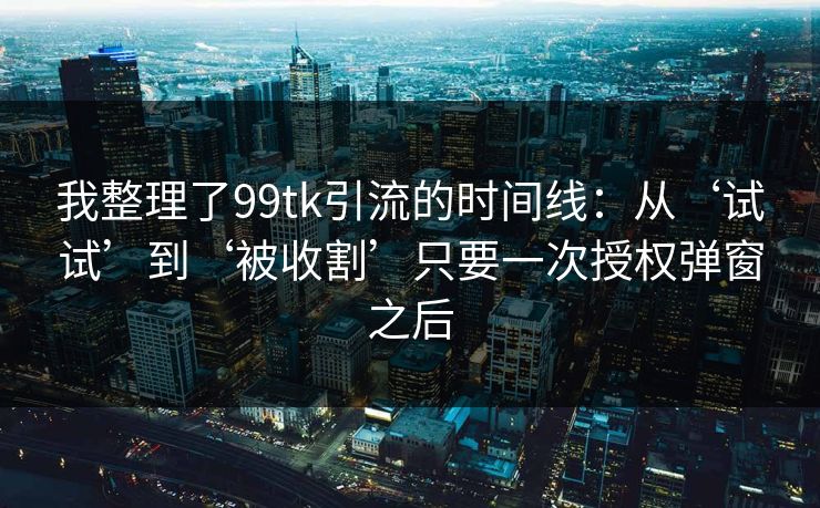 我整理了99tk引流的时间线：从‘试试’到‘被收割’只要一次授权弹窗之后