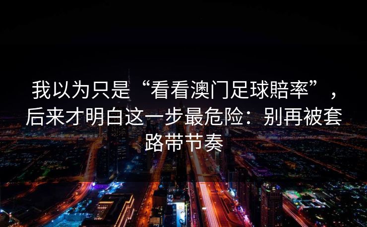 我以为只是“看看澳门足球賠率”,后来才明白这一步最危险:别再被套路带节奏 我以为只是“看看澳门足球賠率”,后来才明白这一步最危险:别再被套路带节奏