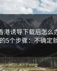 被99tk香港诱导下载后怎么办？手机自检的5个步骤：不确定就别点