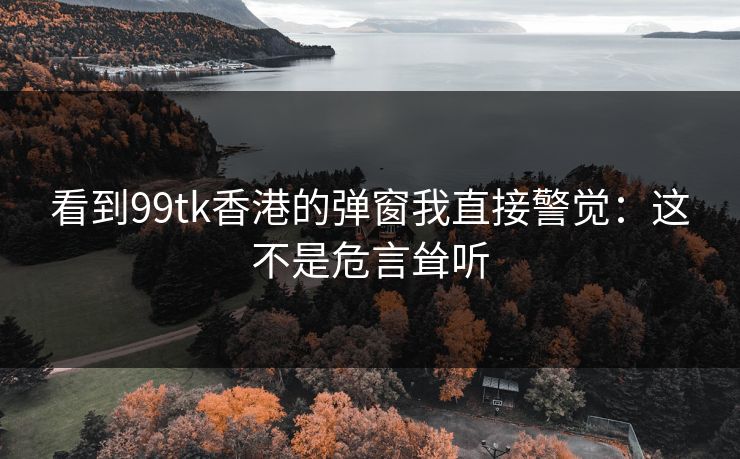 看到99tk香港的弹窗我直接警觉:这不是危言耸听 看到99tk香港的弹窗我直接警觉:这不是危言耸听